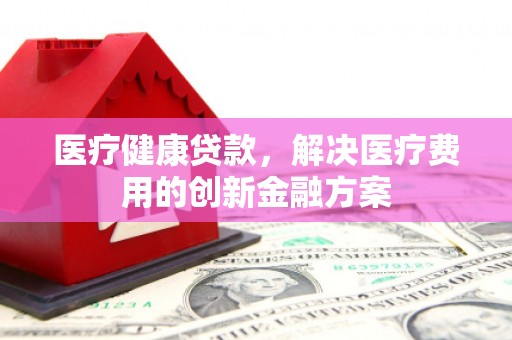 分宜医疗健康贷款，解决医疗费用的创新金融方案